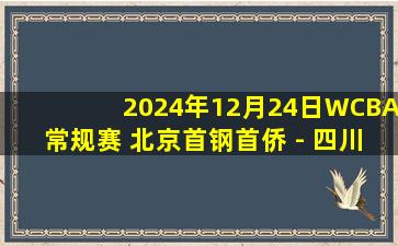 2024年12月24日WCBA常规赛 北京首钢首侨 - 四川蜀道远达 全场录像